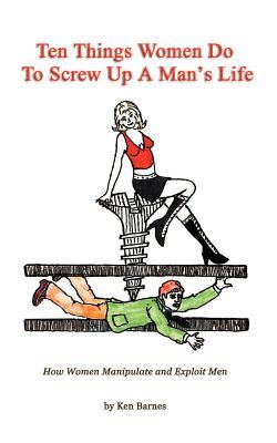 Ten Things Women Do To Screw Up A Man's Life: How Women Manipulate and Exploit Men