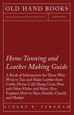 Home Tanning and Leather Making Guide - A Book of Information for Those Who Wish to Tan and Make Leather from Cattle, Horse, Calf, Sheep, Goat, Deer a