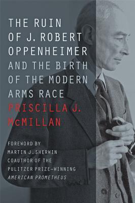 The Ruin of J. Robert Oppenheimer: And the Birth of the Modern Arms Race