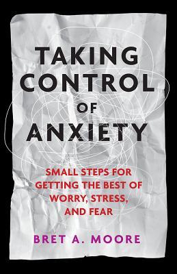 Taking Control of Anxiety: Small Steps for Getting the Best of Worry, Stress, and Fear