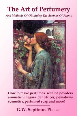 The Art of Perfumery and Methods of Obtaining the Aromas of Plants: How to make perfumes, scented powders, aromatic vinegars, dentifrices, pomatums, c