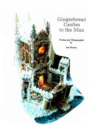 Gingerbread Castles To The Max: How To Create And Construct Gingerbread Houses