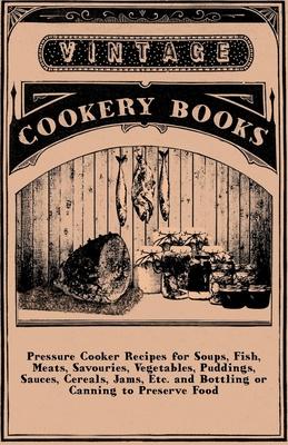 Pressure Cooker Recipes for Soups, Fish, Meats, Savouries, Vegetables, Puddings, Sauces, Cereals, Jams, Etc. and Bottling or Canning to Preserve Food