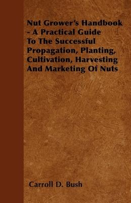 Nut Grower's Handbook - A Practical Guide To The Successful Propagation, Planting, Cultivation, Harvesting And Marketing Of Nuts