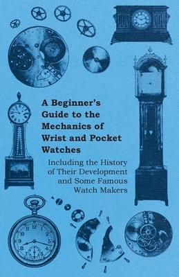 A Beginner's Guide to the Mechanics of Wrist and Pocket Watches - Including the History of Their Development and Some Famous Watch Makers