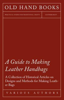 A Guide to Making Leather Handbags - A Collection of Historical Articles on Designs and Methods for Making Leather Bags