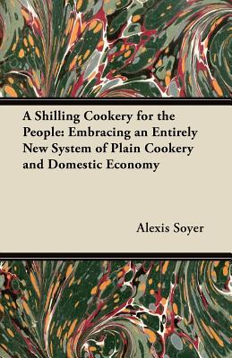 A Shilling Cookery for the People: Embracing an Entirely New System of Plain Cookery and Domestic Economy