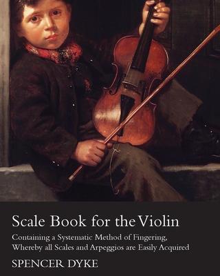 Scale Book for the Violin - Containing a Systematic Method of Fingering, Whereby all Scales and Arpeggios are Easily Acquired