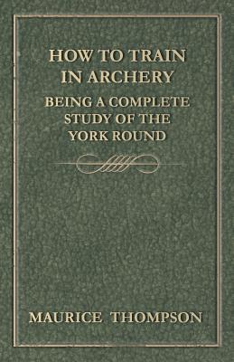 How to Train in Archery - Being a Complete Study of the York Round