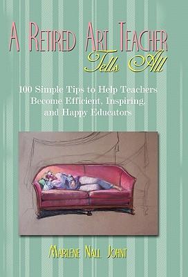 A Retired Art Teacher Tells All: One Hundred Simple Tips to Help Teachers Become Efficient, Inspiring, and Happy Educators