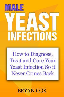 Male Yeast Infections: How to Diagnose, Treat and Cure Your Yeast Infection So it Never Comes Back