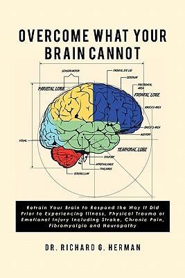 Overcome What Your Brain Cannot: Retrain your brain to respond the way it did prior to experiencing illness, physical trauma, or emotional injury incl