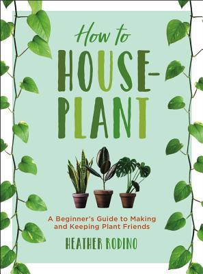 How to Houseplant: A Beginner's Guide to Making and Keeping Plant Friends