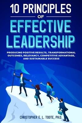 10 Principles of Effective Leadership: Producing Positive Results, Transformational Outcomes, Relevancy, Competitive Advantage, and Sustainable Succes