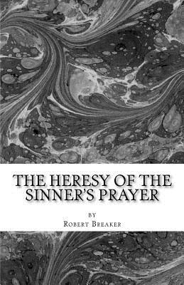 The Heresy of the Sinner's Prayer: or the Deception and Damnation of the Sinner's Prayer