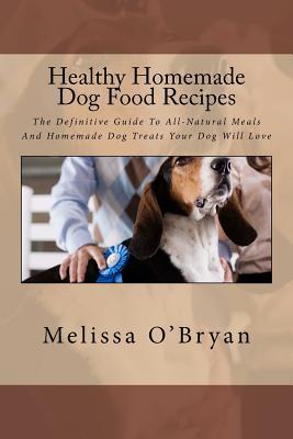 Healthy Homemade Dog Food Recipes: The Definitive Guide To All-Natural Meals And Homemade Dog Treats Your Dog Will Love