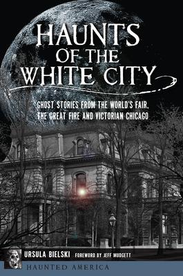 Haunts of the White City: Ghost Stories from the World's Fair, the Great Fire and Victorian Chicago