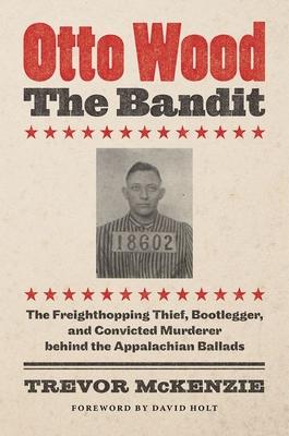 Otto Wood, the Bandit: The Freighthopping Thief, Bootlegger, and Convicted Murderer Behind the Appalachian Ballads