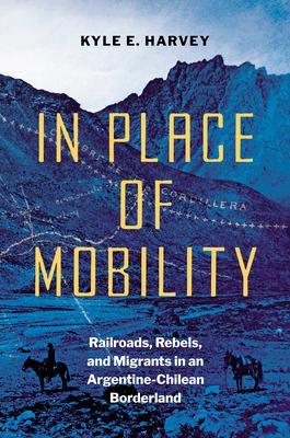 In Place of Mobility: Railroads, Rebels, and Migrants in an Argentine-Chilean Borderland