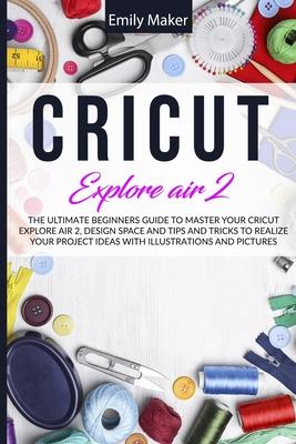 Cricut Explore Air 2: The Ultimate Beginners Guide to Master Your Cricut Explore Air 2, Design Space and Tips and Tricks to Realize Your Pro