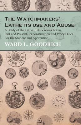 The Watchmakers' Lathe - Its use and Abuse - A Study of the Lathe in its Various Forms, Past and Present, its construction and Proper Uses. For the St