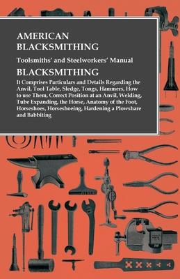 American Blacksmithing, Toolsmiths' and Steelworkers' Manual - It Comprises Particulars and Details Regarding: the Anvil, Tool Table, Sledge, Tongs, H