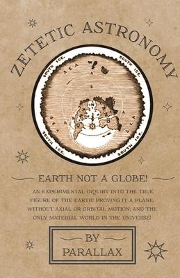 Zetetic Astronomy - Earth Not a Globe! an Experimental Inquiry Into the True Figure of the Earth: Proving It a Plane, Without Axial or Orbital Motion;