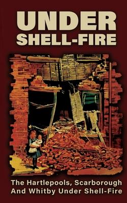 UNDER SHELL-FIRE The Hartlepools, Scarborough And Whitby Under Shell-Fire