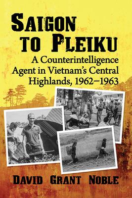 Saigon to Pleiku: A Counterintelligence Agent in Vietnam's Central Highlands, 1962&#8210;1963