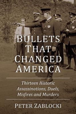 Bullets That Changed America: Thirteen Historic Assassinations, Duels, Misfires and Murders