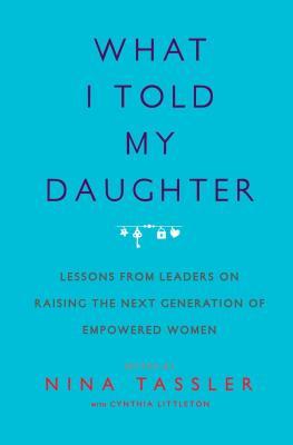 What I Told My Daughter: Lessons from Leaders on Raising the Next Generation of Empowered Women