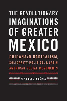 The Revolutionary Imaginations of Greater Mexico: Chicana/o Radicalism, Solidarity Politics, and Latin American Social Movements