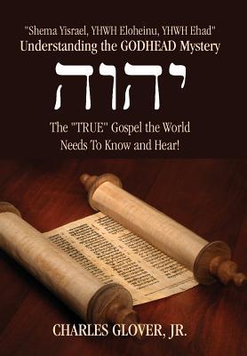 Understanding the Godhead Mystery: Shema Yisrael, Yhwh Eloheinu, Yhwh Ehad the True Gospel the World Needs to Know and Hear!