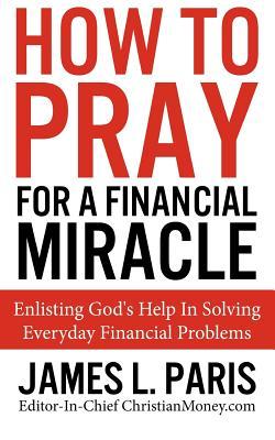 How To Pray For A Financial Miracle: Enlisting God's Help In Solving Everyday Financial Problems