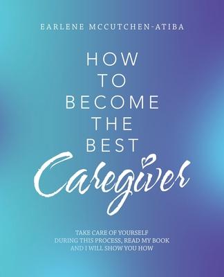 How to Become the Best Caregiver: Take Care of Yourself During This Process Read My Book and I Will Show You How!