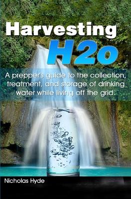 Harvesting H2o: A prepper's guide to the collection, treatment, and storage of drinking water while living off the grid.