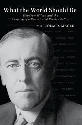 What the World Should Be: Woodrow Wilson and the Crafting of a Faith-Based Foreign Policy