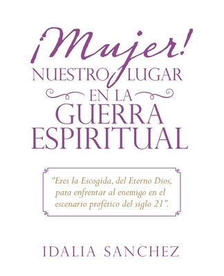 Mujer! Nuestro Lugar En La Guerra Espiritual: "Eres La Escogida, Del Eterno Dios, Para Enfrentar Al Enemigo En El Escenario Proftico Del Siglo 21".