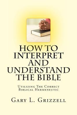 How To Interpret And Understand The Bible: Utilizing The Correct Biblical Hermeneutic