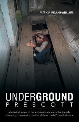 Underground Prescott: A Historical Review of the Stories about Catacombs, Tunnels, Speakeasys, Opium Dens and Bordellos in Early Prescott, a