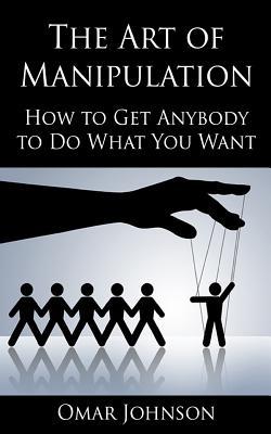 The Art Of Manipulation: How to Get Anybody to Do What You Want