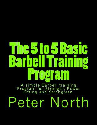 The 5 to 5 Basic Barbell Training Program: A simple Barbell training Program for Strength, Power Lifting and Strongman.