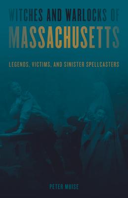 Witches and Warlocks of Massachusetts: Legends, Victims, and Sinister Spellcasters