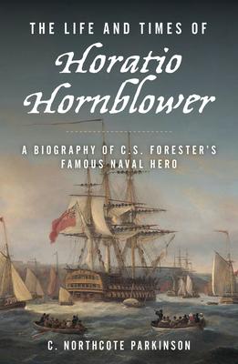 The Life and Times of Horatio Hornblower: A Biography of C. S. Forester's Famous Naval Hero