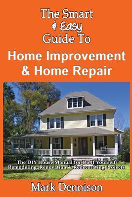 The Smart & Easy Guide To Home Improvement & Home Repair: The DIY House Manual for Do It Yourself Remodeling, Renovation & Redecorating Projects