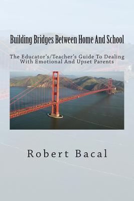 Building Bridges Between Home And School: The Educator's/Teacher's Guide To Dealing With Emotional And Upset Parents