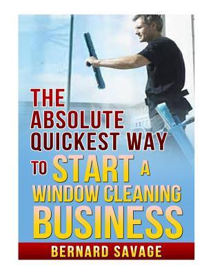 The Absolute Quickest Way to start a Window Cleaning Business: How to start a successful Window Cleaning Business Fast and Easy!