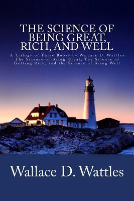 The Science of Being Great, Rich, and Well: A Trilogy of Three Books by Wallace D. Wattles (The Science of Being Great, The Science of Getting Rich, a