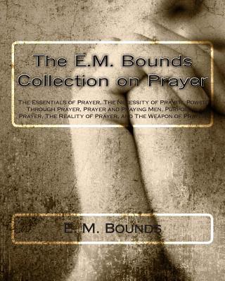 The E.M. Bounds Collection on Prayer: The Essentials of Prayer, The Necessity of Prayer, Power Through Prayer, Prayer and Praying Men, Purpose in Pray