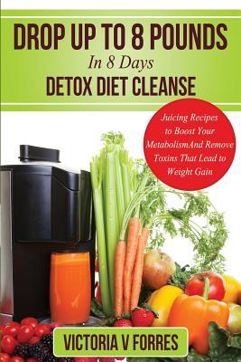 Drop Up To 8 Pounds In 8 Days - Detox Diet Cleanse: Alkalize, Energize - Juicing Recipes To Boost Your Metabolism And Remove Toxins That Lead To Weigh